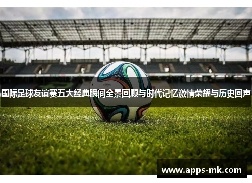国际足球友谊赛五大经典瞬间全景回顾与时代记忆激情荣耀与历史回声 国际足球友谊赛五大经典瞬间全景回顾与时代记忆激情荣耀与历史回声